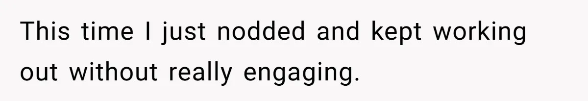 This time I just nodded and kept working out without really engaging.