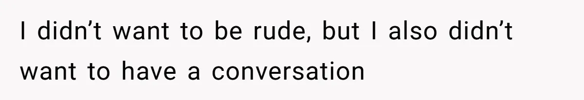 I didn’t want to be rude, but I also didn’t want to have a conversation