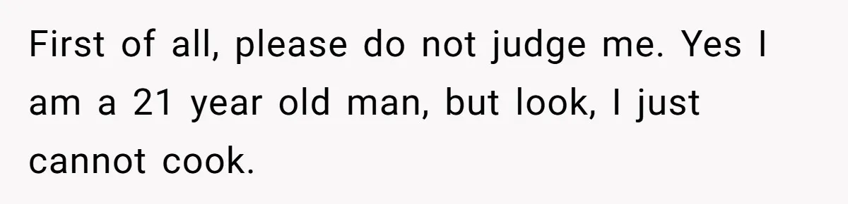 First of all, please do not judge me. Yes I am a 21 year old man, but look, I just cannot cook.