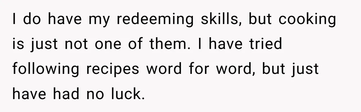 I do have my redeeming skills, but cooking is just not one of them. I have tried following recipes word for word, but just have had no luck.