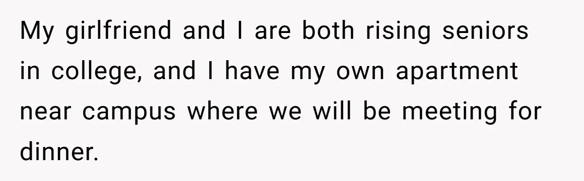 My girlfriend and I are both rising seniors in college, and I have my own apartment near campus where we will be meeting for dinner.