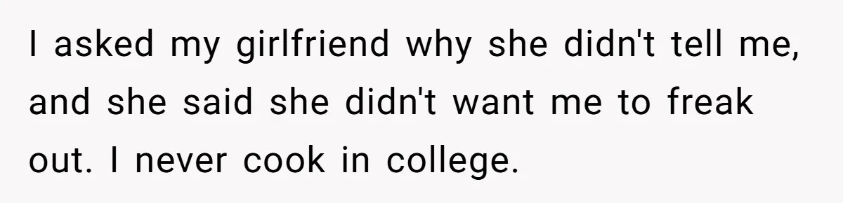 I asked my girlfriend why she didn't tell me, and she said she didn't want me to freak out. I never cook in college.
