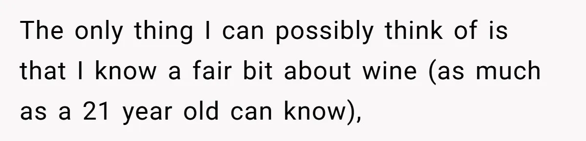 The only thing I can possibly think of is that I know a fair bit about wine (as much as a 21 year old can know),