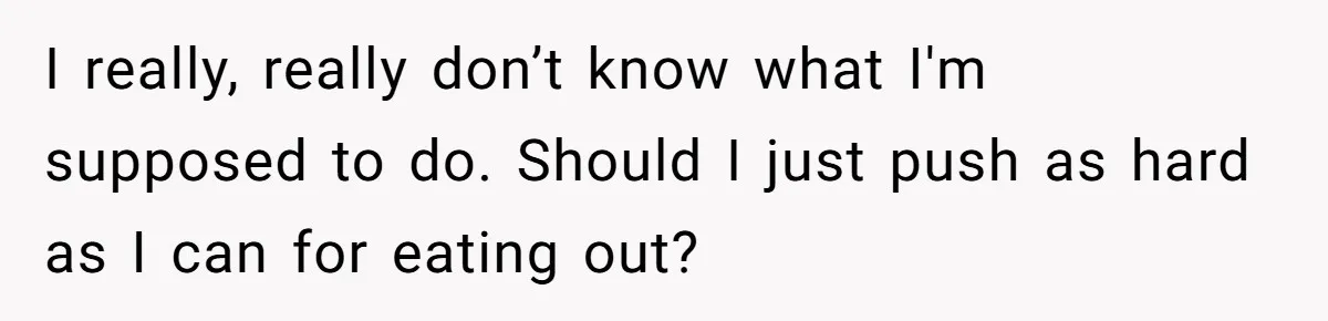I really, really don’t know what I'm supposed to do. Should I just push as hard as I can for eating out?