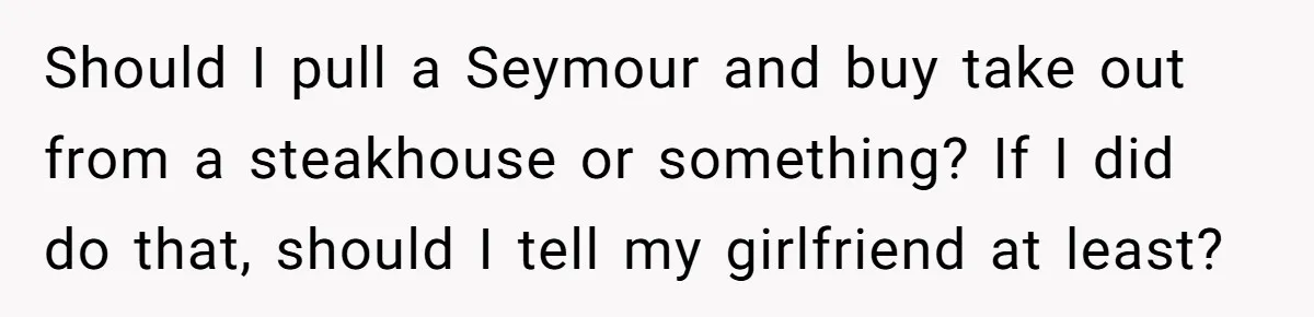 Should I pull a Seymour and buy take out from a steakhouse or something? If I did do that, should I tell my girlfriend at least?