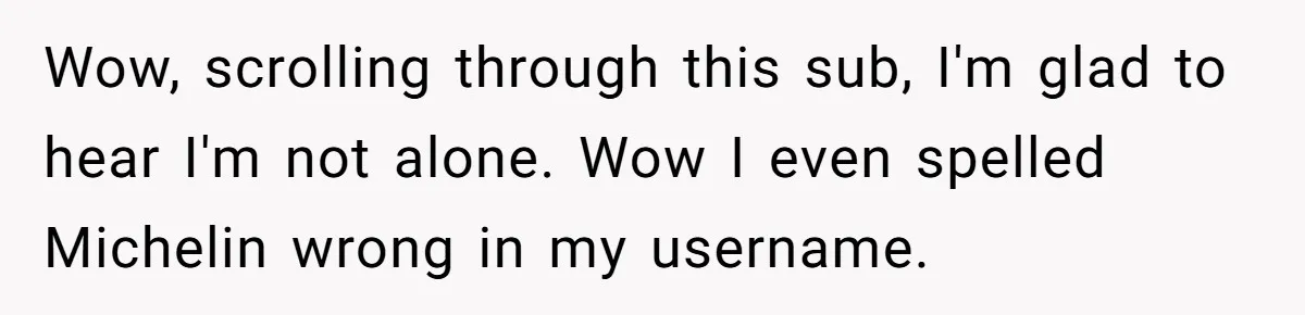 Wow, scrolling through this sub, I'm glad to hear I'm not alone. Wow I even spelled Michelin wrong in my username.