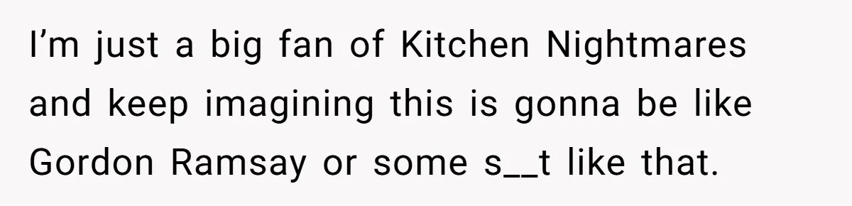 I’m just a big fan of Kitchen Nightmares and keep imagining this is gonna be like Gordon Ramsay or some s__t like that.