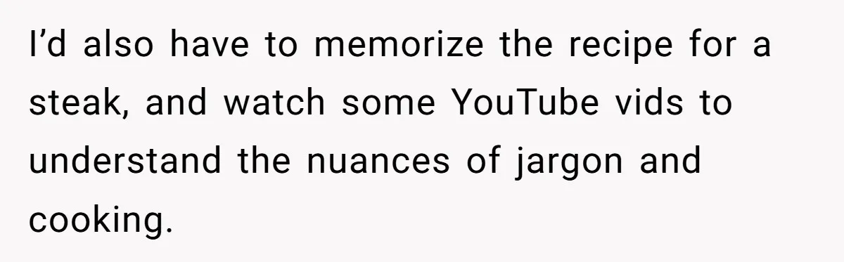 I’d also have to memorize the recipe for a steak, and watch some YouTube vids to understand the nuances of jargon and cooking.