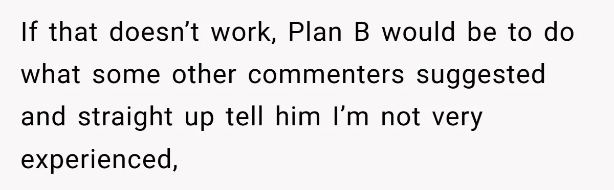 If that doesn’t work, Plan B would be to do what some other commenters suggested and straight up tell him I’m not very experienced,