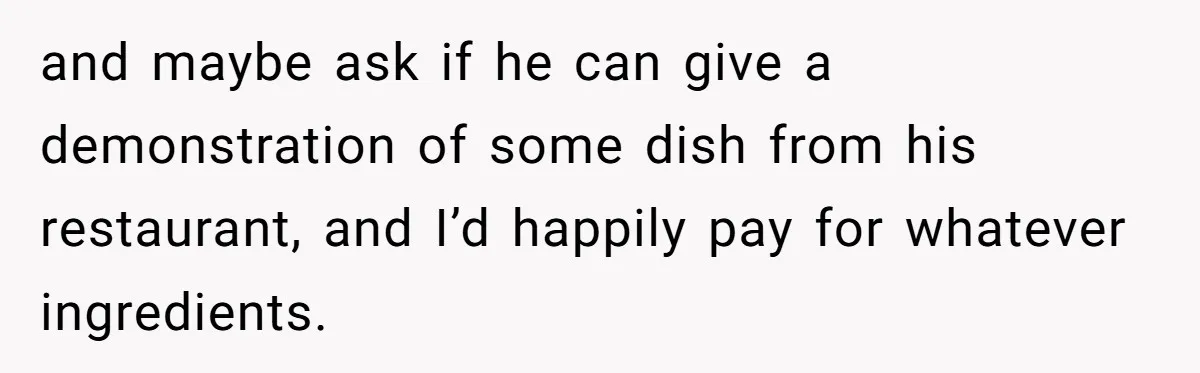 and maybe ask if he can give a demonstration of some dish from his restaurant, and I’d happily pay for whatever ingredients.