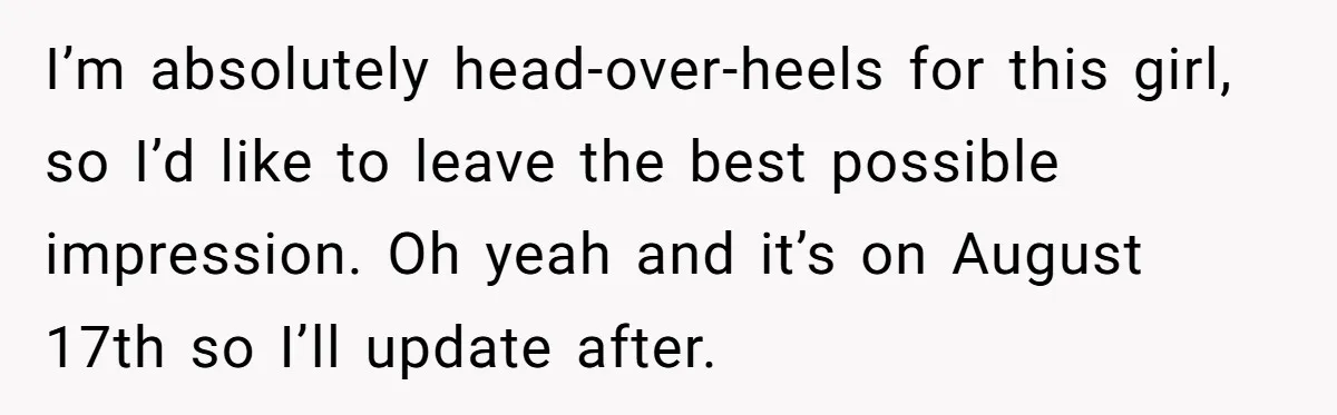 I’m absolutely head-over-heels for this girl, so I’d like to leave the best possible impression. Oh yeah and it’s on August 17th so I’ll update after.