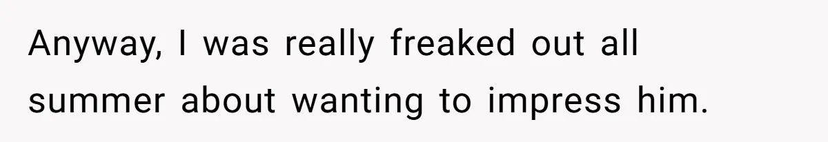 Anyway, I was really freaked out all summer about wanting to impress him.