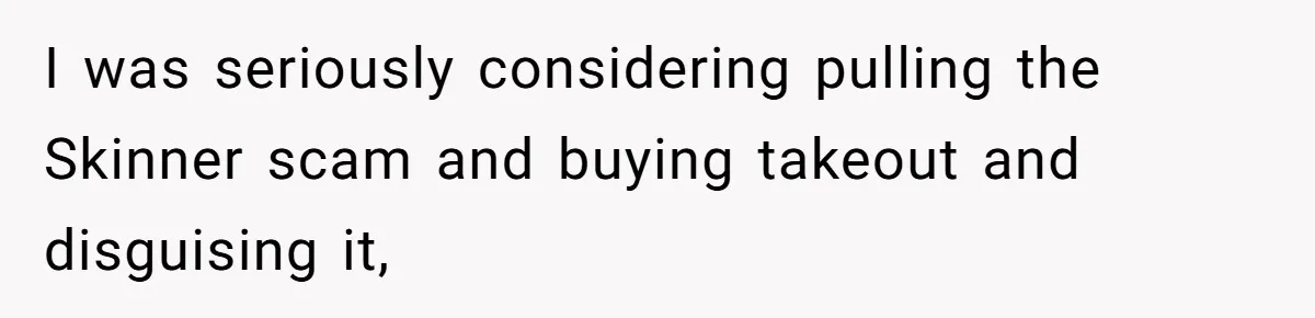 I was seriously considering pulling the Skinner scam and buying takeout and disguising it,