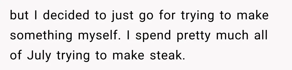 but I decided to just go for trying to make something myself. I spend pretty much all of July trying to make steak.