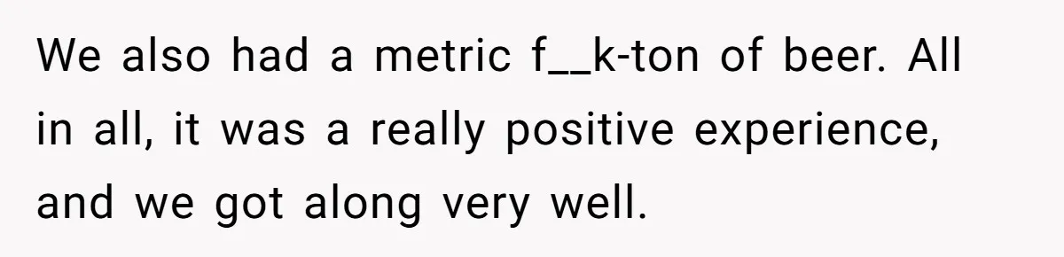 We also had a metric f__k-ton of beer. All in all, it was a really positive experience, and we got along very well.
