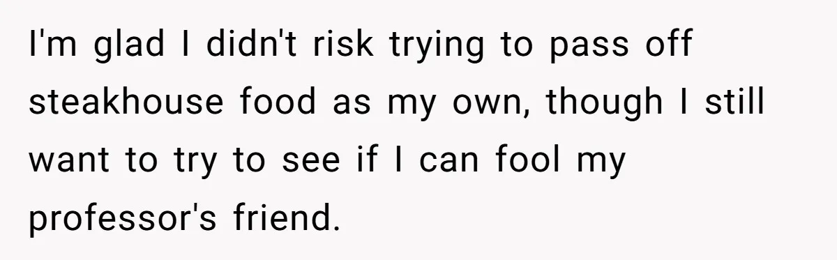 I'm glad I didn't risk trying to pass off steakhouse food as my own, though I still want to try to see if I can fool my professor's friend.