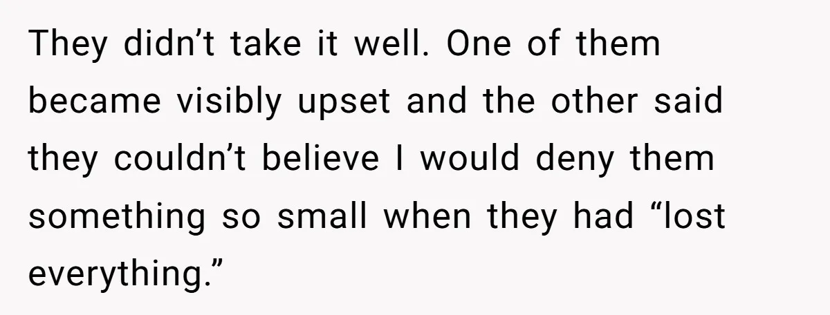 They didn’t take it well. One of them became visibly upset and the other said they couldn’t believe I would deny them something so small when they had “lost everything.”