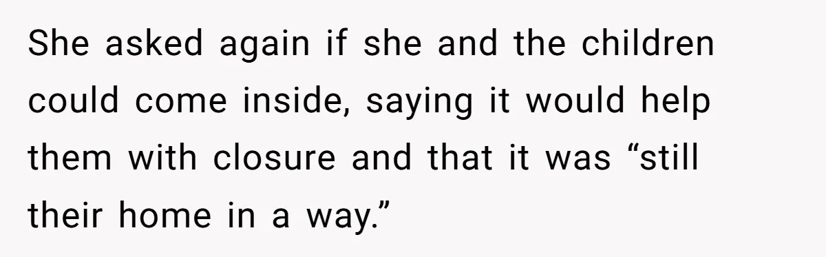 She asked again if she and the children could come inside, saying it would help them with closure and that it was “still their home in a way.”