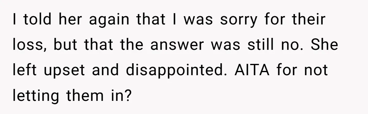 I told her again that I was sorry for their loss, but that the answer was still no. She left upset and disappointed. AITA for not letting them in?