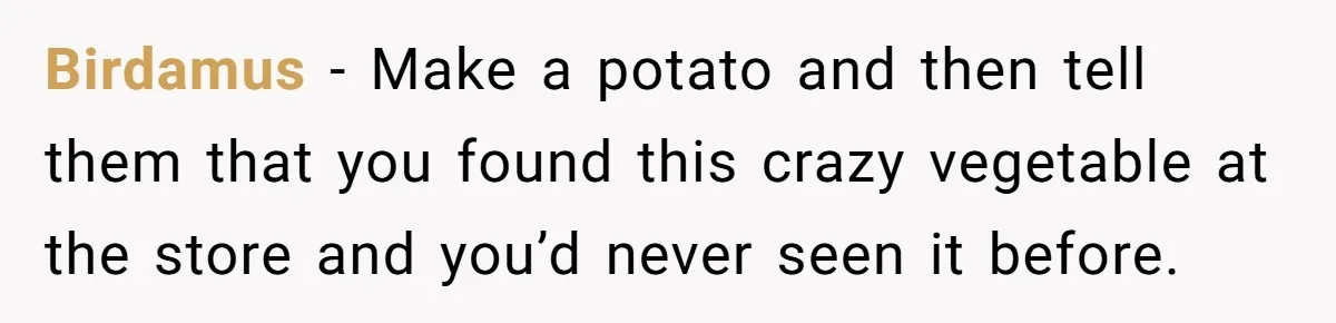 Birdamus − Make a potato and then tell them that you found this crazy vegetable at the store and you’d never seen it before.