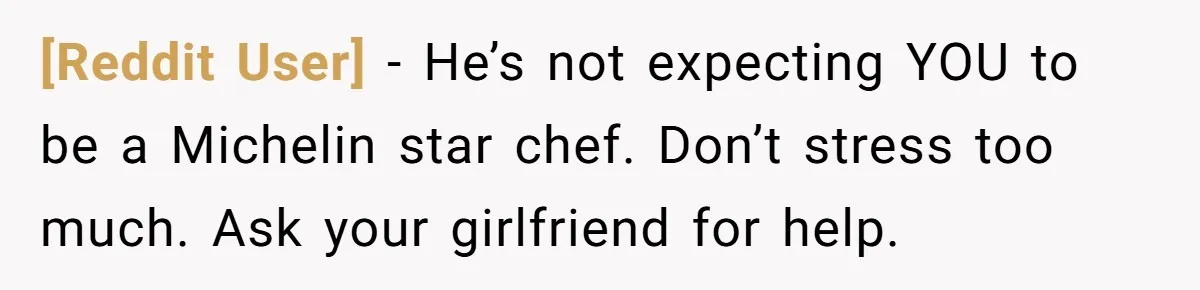 [Reddit User] − He’s not expecting YOU to be a Michelin star chef. Don’t stress too much. Ask your girlfriend for help.