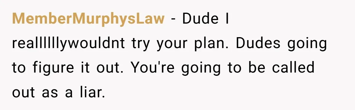 MemberMurphysLaw − Dude I reallllllywouldnt try your plan. Dudes going to figure it out. You're going to be called out as a liar.