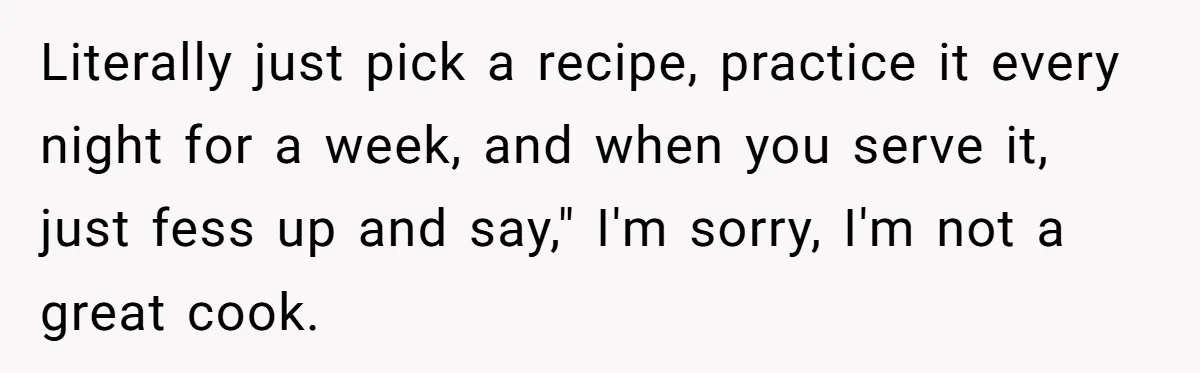 Literally just pick a recipe, practice it every night for a week, and when you serve it, just fess up and say," I'm sorry, I'm not a great cook.