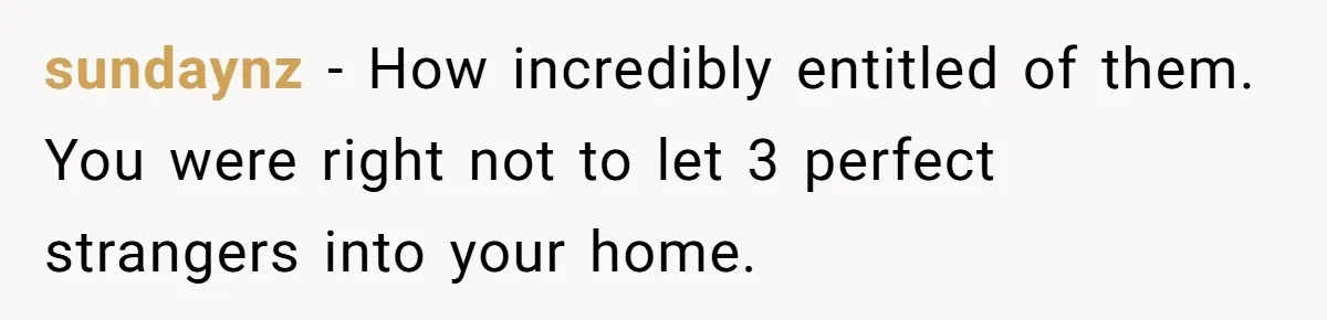 sundaynz − How incredibly entitled of them. You were right not to let 3 perfect strangers into your home.