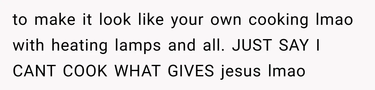 to make it look like your own cooking lmao with heating lamps and all. JUST SAY I CANT COOK WHAT GIVES jesus lmao