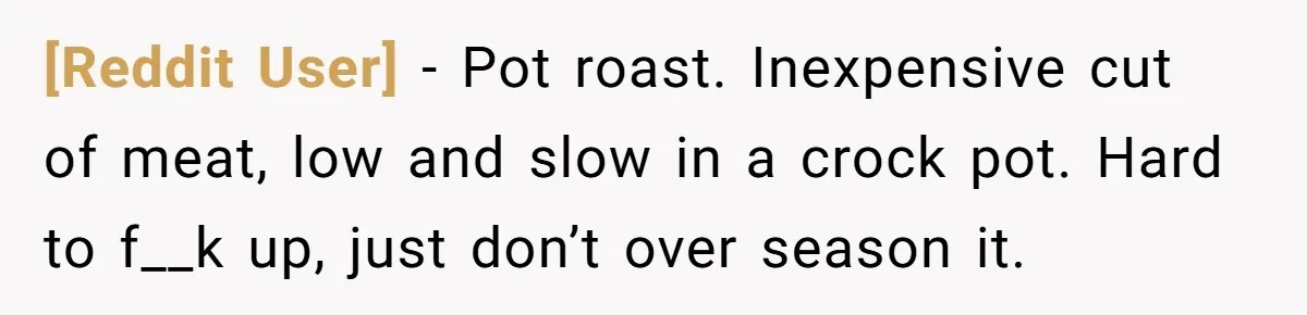 [Reddit User] − Pot roast. Inexpensive cut of meat, low and slow in a crock pot. Hard to f__k up, just don’t over season it.