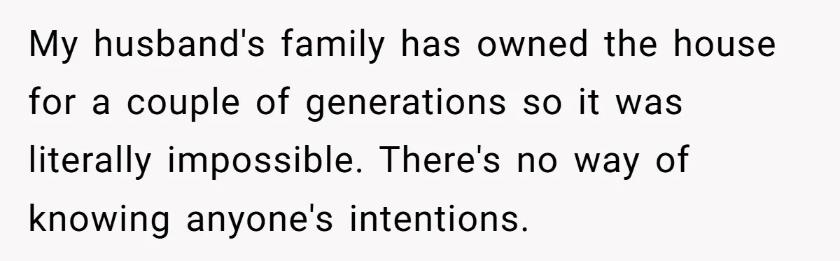 My husband's family has owned the house for a couple of generations so it was literally impossible. There's no way of knowing anyone's intentions.
