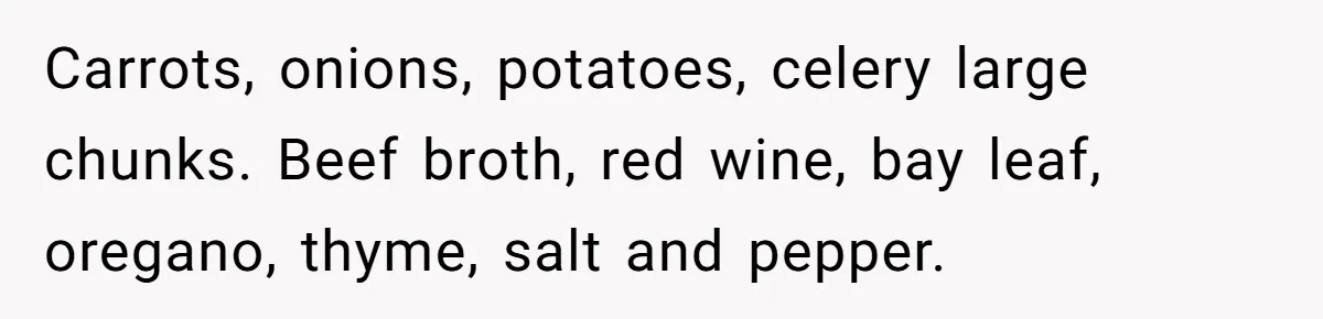 Carrots, onions, potatoes, celery large chunks. Beef broth, red wine, bay leaf, oregano, thyme, salt and pepper.
