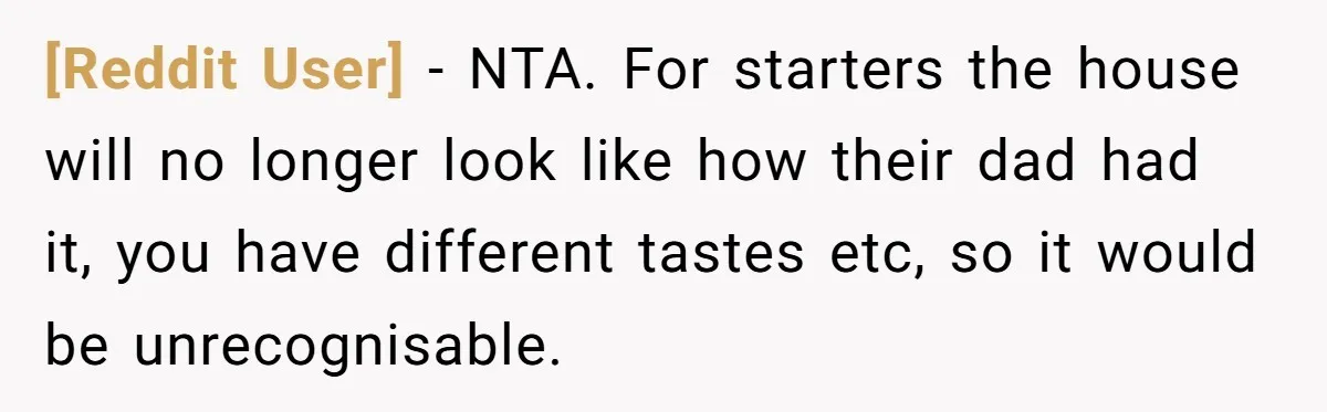 [Reddit User] − NTA. For starters the house will no longer look like how their dad had it, you have different tastes etc, so it would be unrecognisable.