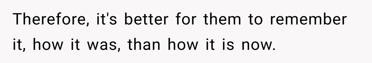 Therefore, it's better for them to remember it, how it was, than how it is now.