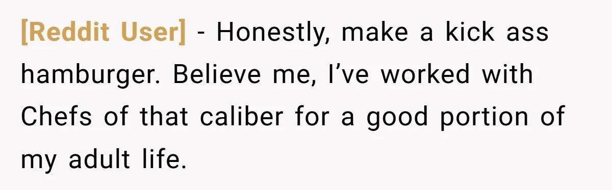 [Reddit User] − Honestly, make a kick ass hamburger. Believe me, I’ve worked with Chefs of that caliber for a good portion of my adult life.