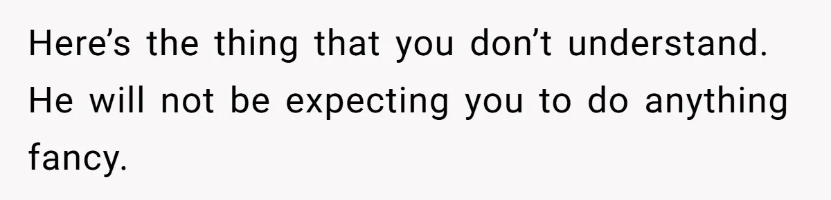 Here’s the thing that you don’t understand. He will not be expecting you to do anything fancy.