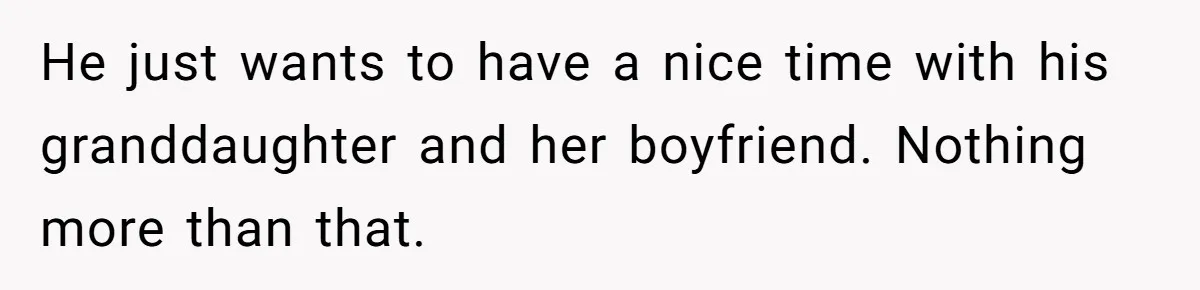 He just wants to have a nice time with his granddaughter and her boyfriend. Nothing more than that.