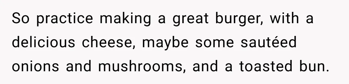 So practice making a great burger, with a delicious cheese, maybe some sautéed onions and mushrooms, and a toasted bun.