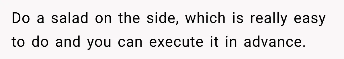 Do a salad on the side, which is really easy to do and you can execute it in advance.