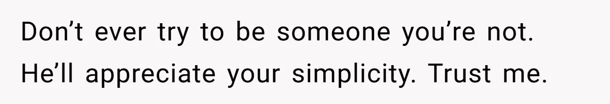 Don’t ever try to be someone you’re not. He’ll appreciate your simplicity. Trust me.