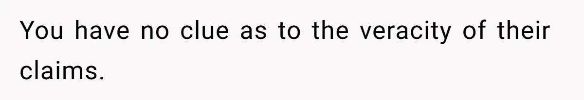 You have no clue as to the veracity of their claims.