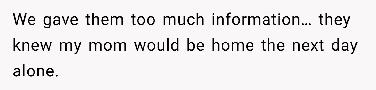 We gave them too much information… they knew my mom would be home the next day alone.