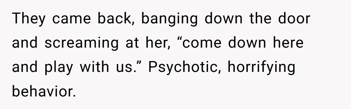 They came back, banging down the door and screaming at her, “come down here and play with us.” Psychotic, horrifying behavior.