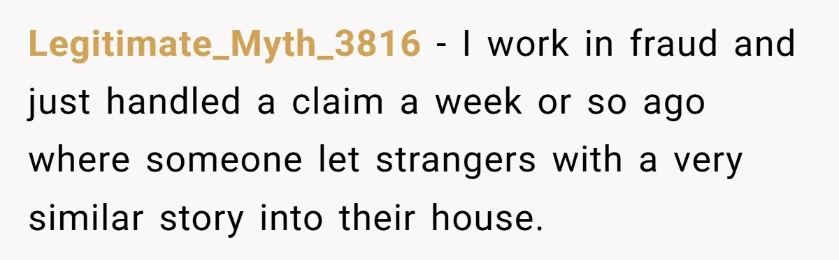 Legitimate_Myth_3816 − I work in fraud and just handled a claim a week or so ago where someone let strangers with a very similar story into their house.