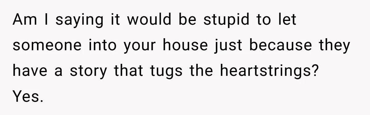 Am I saying it would be stupid to let someone into your house just because they have a story that tugs the heartstrings? Yes.