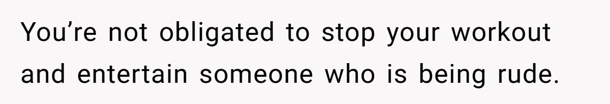 You’re not obligated to stop your workout and entertain someone who is being rude.