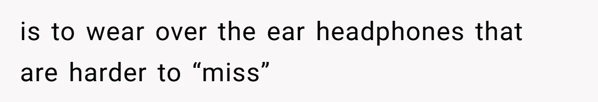 is to wear over the ear headphones that are harder to “miss”