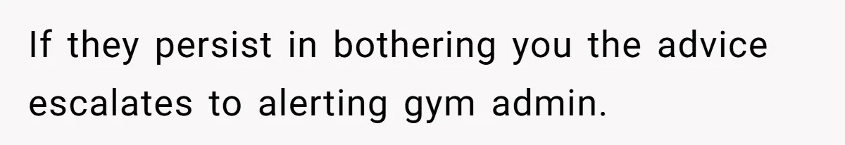 If they persist in bothering you the advice escalates to alerting gym admin.