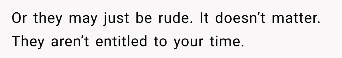 Or they may just be rude. It doesn’t matter. They aren’t entitled to your time.