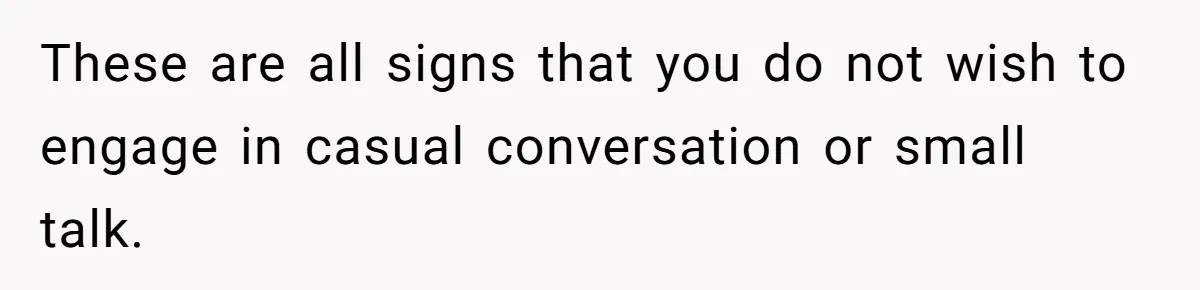 These are all signs that you do not wish to engage in casual conversation or small talk.